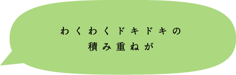 わくわくドキドキの積み重ねが